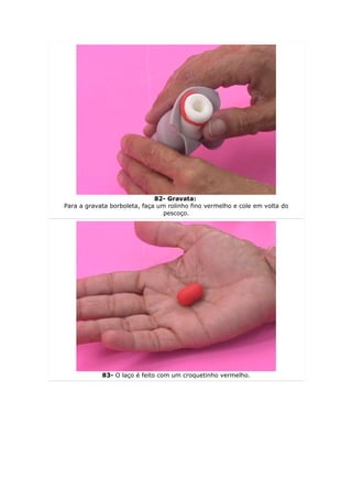 82- Gravata:
Para a gravata borboleta, faça um rolinho fino vermelho e cole em volta do
                                 pescoço.




            83- O laço é feito com um croquetinho vermelho.
 
