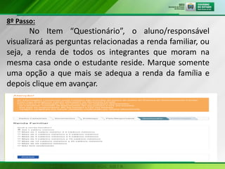 8º Passo:
No Item “Questionário”, o aluno/responsável
visualizará as perguntas relacionadas a renda familiar, ou
seja, a renda de todos os integrantes que moram na
mesma casa onde o estudante reside. Marque somente
uma opção a que mais se adequa a renda da família e
depois clique em avançar.
 