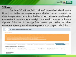 9º Passo:
No Item “Confirmação”, o aluno/responsável visualizará a
ficha com todas as respostas preenchidas, nesse momento o
aluno/responsável deverá conferi-las e caso necessite de alteração
é só voltar à tela anterior e corrigir. Lembrando que caso volte em
alguma ficha se faz obrigatório passar por todas as abas
novamente para que o sistema registre sua passagem pela ficha.
 