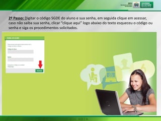 2º Passo: Digitar o código SGDE do aluno e sua senha, em seguida clique em acessar,
caso não saiba sua senha, clicar “clique aqui” logo abaixo do texto esqueceu o código ou
senha e siga os procedimentos solicitados.
 
