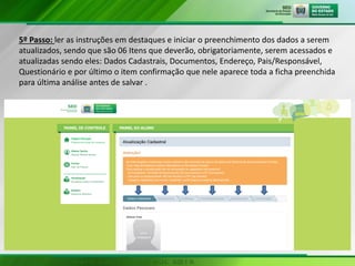 5º Passo: ler as instruções em destaques e iniciar o preenchimento dos dados a serem
atualizados, sendo que são 06 Itens que deverão, obrigatoriamente, serem acessados e
atualizadas sendo eles: Dados Cadastrais, Documentos, Endereço, Pais/Responsável,
Questionário e por último o item confirmação que nele aparece toda a ficha preenchida
para última análise antes de salvar .
 