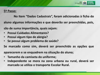 5º Passo:
No Item “Dados Cadastrais”, foram adicionadas à ficha do
aluno algumas informações e que deverão ser preenchidas, pois,
são de suma importância, quais sejam:
• Possui Cuidados Alimentares?
• Possui algum tipo de alergia?
• Se possui algum problema de saúde?
Se marcado como sim, deverá ser preenchido as opções que
aparecerem e se enquadrem na situação do aluno;
• Tamanho da camiseta do uniforme;
• Independente se mora na zona urbana ou rural, deverá ser
marcado se utiliza o transporte Escolar Rural.
 