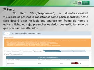 7º Passo:
No Item “Pais/Responsável”, o aluno/responsável
visualizará as pessoas já cadastradas como pai/responsável, nesse
caso deverá clicar no lápis que aparece em frente do nome e
editar a ficha; ou seja, preencher os dados que estão faltando ou
que precisam ser alterados
 