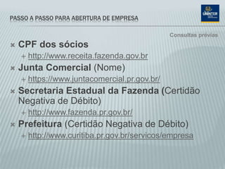 PASSO A PASSO PARA ABERTURA DE EMPRESA
 CPF dos sócios
 http://www.receita.fazenda.gov.br
 Junta Comercial (Nome)
 https://www.juntacomercial.pr.gov.br/
 Secretaria Estadual da Fazenda (Certidão
Negativa de Débito)
 http://www.fazenda.pr.gov.br/
 Prefeitura (Certidão Negativa de Débito)
 http://www.curitiba.pr.gov.br/servicos/empresa
Consultas prévias
 