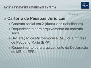 PASSO A PASSO PARA ABERTURA DE EMPRESA
 Cartório de Pessoas Jurídicas
 Contrato social em 2 (duas) vias (tabelionato)
 Requerimento para arquivamento do contrato
social.
 Declaração de Microempresa (ME) ou Empresa
de Pequeno Porte (EPP).
 Requerimento para arquivamento da Declaração
de ME ou EPP.
Registro
 