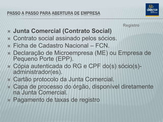 PASSO A PASSO PARA ABERTURA DE EMPRESA
 Junta Comercial (Contrato Social)
 Contrato social assinado pelos sócios.
 Ficha de Cadastro Nacional – FCN.
 Declaração de Microempresa (ME) ou Empresa de
Pequeno Porte (EPP).
 Cópia autenticada do RG e CPF do(s) sócio(s)-
administrador(es).
 Cartão protocolo da Junta Comercial.
 Capa de processo do órgão, disponível diretamente
na Junta Comercial.
 Pagamento de taxas de registro
Registro
 
