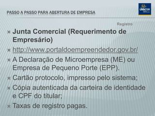 PASSO A PASSO PARA ABERTURA DE EMPRESA
 Junta Comercial (Requerimento de
Empresário)
 http://www.portaldoempreendedor.gov.br/
 A Declaração de Microempresa (ME) ou
Empresa de Pequeno Porte (EPP).
 Cartão protocolo, impresso pelo sistema;
 Cópia autenticada da carteira de identidade
e CPF do titular;
 Taxas de registro pagas.
Registro
 
