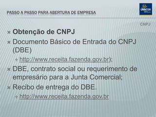 PASSO A PASSO PARA ABERTURA DE EMPRESA
 Obtenção de CNPJ
 Documento Básico de Entrada do CNPJ
(DBE)
 http://www.receita.fazenda.gov.br);
 DBE, contrato social ou requerimento de
empresário para a Junta Comercial;
 Recibo de entrega do DBE.
 http://www.receita.fazenda.gov.br
CNPJ
 