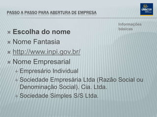 PASSO A PASSO PARA ABERTURA DE EMPRESA
 Escolha do nome
 Nome Fantasia
 http://www.inpi.gov.br/
 Nome Empresarial
 Empresário Individual
 Sociedade Empresária Ltda (Razão Social ou
Denominação Social). Cia. Ltda.
 Sociedade Simples S/S Ltda.
Informações
básicas
 