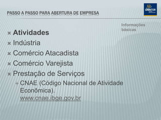 PASSO A PASSO PARA ABERTURA DE EMPRESA
 Atividades
 Indústria
 Comércio Atacadista
 Comércio Varejista
 Prestação de Serviços
 CNAE (Código Nacional de Atividade
Econômica).
www.cnae.ibge.gov.br
Informações
básicas
 