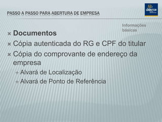 PASSO A PASSO PARA ABERTURA DE EMPRESA
 Documentos
 Cópia autenticada do RG e CPF do titular
 Cópia do comprovante de endereço da
empresa
 Alvará de Localização
 Alvará de Ponto de Referência
Informações
básicas
 