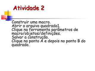 Atividade 2

Construir uma macro.
Abrir o arquivo quadrado1.
Clique na ferramenta parâmetros de
macro/objetos/definições.
Salvar a construção.
Clique no ponto A e depois no ponto B do
quadrado.
 