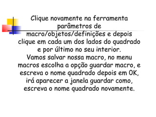 Clique novamente na ferramenta
               parâmetros de
   macro/objetos/definições e depois
clique em cada um dos lados do quadrado
        e por último no seu interior.
   Vamos salvar nossa macro, no menu
macros escolha a opção guardar macro, e
 escreva o nome quadrado depois em 0K,
   irá aparecer a janela guardar como,
  escreva o nome quadrado novamente.
 