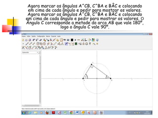 Agora marcar os ângulos A^CB, C^BA e BÂC e colocando
 em cima de cada ângulo e pedir para mostrar os valores.
 Agora marcar os ângulos A^CB, C^BA e BÂC e colocando
em cima de cada ângulo e pedir para mostrar os valores. O
Ângulo C corresponde a metade do arco AB que vale 180º,
                logo o ângulo C vale 90º.
 