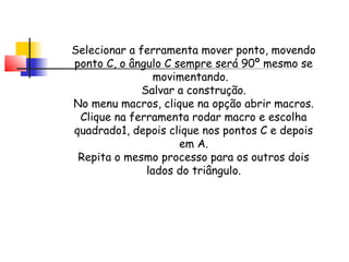 Selecionar a ferramenta mover ponto, movendo
ponto C, o ângulo C sempre será 90º mesmo se
                 movimentando.
              Salvar a construção.
No menu macros, clique na opção abrir macros.
 Clique na ferramenta rodar macro e escolha
quadrado1, depois clique nos pontos C e depois
                     em A.
 Repita o mesmo processo para os outros dois
               lados do triângulo.
 