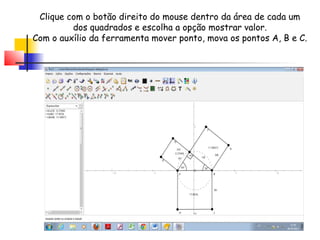 Clique com o botão direito do mouse dentro da área de cada um
         dos quadrados e escolha a opção mostrar valor.
Com o auxílio da ferramenta mover ponto, mova os pontos A, B e C.
 