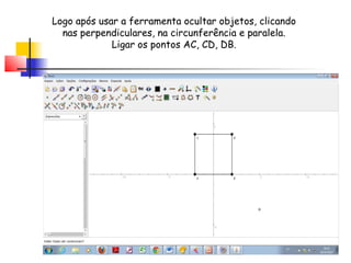 Logo após usar a ferramenta ocultar objetos, clicando
  nas perpendiculares, na circunferência e paralela.
             Ligar os pontos AC, CD, DB.
 