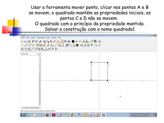 Usar a ferramenta mover ponto, clicar nos pontos A e B
se movem, o quadrado mantém as propriedades iniciais, os
              pontos C e D não se movem.
   O quadrado com o princípio da propriedade mantida.
       Salvar a construção com o nome quadrado1
 