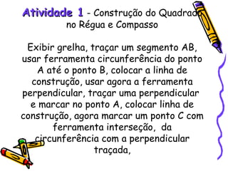 Atividade 1 - Construção do Quadrado
         no Régua e Compasso

 Exibir grelha, traçar um segmento AB,
usar ferramenta circunferência do ponto
   A até o ponto B, colocar a linha de
  construção, usar agora a ferramenta
perpendicular, traçar uma perpendicular
  e marcar no ponto A, colocar linha de
construção, agora marcar um ponto C com
       ferramenta interseção, da
   circunferência com a perpendicular
                 traçada,
 