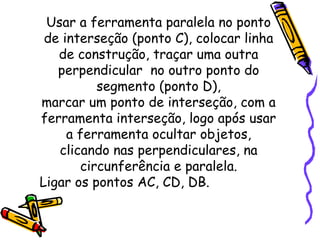 Usar a ferramenta paralela no ponto
 de interseção (ponto C), colocar linha
   de construção, traçar uma outra
   perpendicular no outro ponto do
          segmento (ponto D),
marcar um ponto de interseção, com a
ferramenta interseção, logo após usar
     a ferramenta ocultar objetos,
   clicando nas perpendiculares, na
       circunferência e paralela.
Ligar os pontos AC, CD, DB.
 