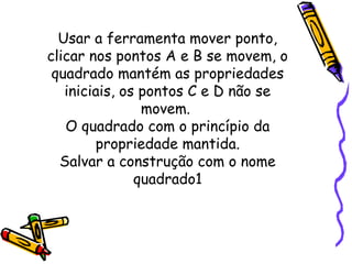 Usar a ferramenta mover ponto,
clicar nos pontos A e B se movem, o
 quadrado mantém as propriedades
   iniciais, os pontos C e D não se
                movem.
   O quadrado com o princípio da
        propriedade mantida.
  Salvar a construção com o nome
               quadrado1
 