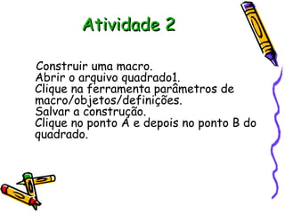 Atividade 2

Construir uma macro.
Abrir o arquivo quadrado1.
Clique na ferramenta parâmetros de
macro/objetos/definições.
Salvar a construção.
Clique no ponto A e depois no ponto B do
quadrado.
 