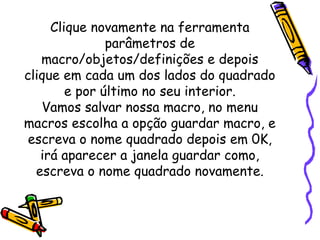 Clique novamente na ferramenta
               parâmetros de
   macro/objetos/definições e depois
clique em cada um dos lados do quadrado
        e por último no seu interior.
   Vamos salvar nossa macro, no menu
macros escolha a opção guardar macro, e
 escreva o nome quadrado depois em 0K,
   irá aparecer a janela guardar como,
  escreva o nome quadrado novamente.
 
