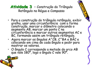 Atividade 3 - Construção do Triângulo
       Retângulo no Régua e Compasso

• Para a construção do triângulo retângulo, exibir
  grelha, usar uma circunferência com a forma
  construção, marcar o diâmetro colocando o
  segmento AB, marcar um ponto C na
  circunferência e marcar outros segmentos AC e
  BC, formando assim um triângulo retângulo.
• Agora marcar os ângulos A^CB, C^BA e BÂC e
  colocando em cima de cada ângulo e pedir para
  mostrar os valores.
• O ângulo C corresponde a metade do arco AB
  que vale 180º, logo o ângulo C vale 90º.
 