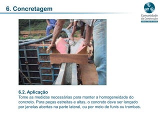 6. Concretagem6.2. AplicaçãoTome as medidas necessárias para manter a homogeneidade do concreto. Para peças estreitas e altas, o concreto deve ser lançado por janelas abertas na parte lateral, ou por meio de funis ou trombas. 