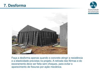 7. DesformaFaça a desforma apenas quando o concreto atingir a resistência e a elasticidade previstas no projeto. A retirada das fôrmas e do escoramento deve ser feita sem choques, para evitar o aparecimento de fissuras por ação mecânica. 