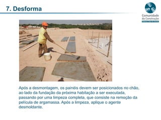 7. DesformaApós a desmontagem, os painéis devem ser posicionados no chão, ao lado da fundação da próxima habitação a ser executada, passando por uma limpeza completa, que consiste na remoção da película de argamassa. Após a limpeza, aplique o agente desmoldante.