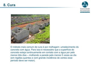 8. CuraO método mais comum de cura é por molhagem: umedecimento do concreto com água. Para isso é necessário que a superfície do concreto esteja continuamente em contato com a água por pelo menos três dias – molhando a parede pelo menos 5 vezes ao dia (em regiões quentes e com grande incidência de ventos esse período deve ser maior).