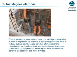 3. Instalações elétricasFixe os eletrodutos às armaduras, para que não sejam deslocados durante o lançamento do concreto. E coloque espaçadores entre a rede de dutos e os moldes das paredes, a fim de garantir o recobrimento e o posicionamento. As caixas elétricas devem ser preenchidas com papel ou pó de serra para evitar a entrada do concreto e a obstrução dos dutos elétricos.