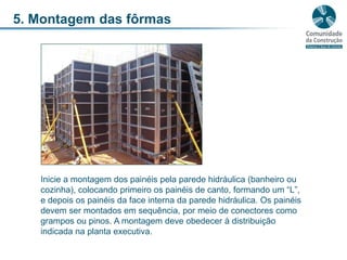5. Montagem das fôrmasInicie a montagem dos painéis pela parede hidráulica (banheiro ou cozinha), colocando primeiro os painéis de canto, formando um “L”, e depois os painéis da face interna da parede hidráulica. Os painéis devem ser montados em sequência, por meio de conectores como grampos ou pinos. A montagem deve obedecer à distribuição indicada na planta executiva.