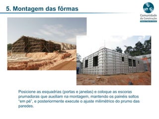 5. Montagem das fôrmasPosicione as esquadrias (portas e janelas) e coloque as escoras prumadoras que auxiliam na montagem, mantendo os painéis soltos “em pé”, e posteriormente execute o ajuste milimétrico do prumo das paredes.