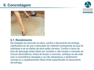 6. Concretagem6.1. RecebimentoNa chegada do concreto na obra, confira o documento de entrega, certificando-se de que a descrição do material corresponde ao que foi solicitado e se os dados da obra estão corretos. Confira o lacre da bica de descarga antes deste ser rompido e não receba o concreto se houver discordância. Antes de lançar o concreto, verifique se ele está com a consistência desejada e se não ultrapassou o abatimento (slump) ou o espalhamento (flow) limite especificado no documento de entrega.
