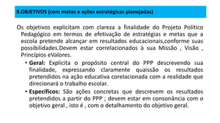 8.OBJETIVOS (com metas e ações estratégicas planejadas)
Os objetivos explicitam com clareza a finalidade do Projeto Político
Pedagógico em termos de efetivação de estratégias e metas que a
escola pretende alcançar em resultados educacionais,conforme suas
possibilidades.Devem estar correlacionados à sua Missão , Visão ,
Princípios eValores.
• Geral: Explicita o propósito central do PPP descrevendo sua
finalidade, expressando claramente quaissão os resultados
pretendidos na ação educativa corelacionada com a realidade que
direcionará o trabalho escolar.
• Específicos: São ações concretas que descrevem os resultados
pretendidos a partir do PPP ; devem estar em consonância com o
objetivo geral , isto é , com o detalhamento do objetivo geral.
 