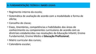 9. FUNDAMENTAÇÃO TEÓRICA E BASES LEGAIS
• Regimento interno da escola;
• Sistemática de avaliação de acordo com a modalidade e forma de
oferta;
• Conselho de classe;
• Eixos, itnentários, competências e habilidades das áreas de
conhecimento ou componentes curriculares de acordo com as
diretrizes estabelecidas nas resoluções da Educação Infantil, Ensino
Fundamental, Ensino Médio e Educação Profissional;
• Matriz curricular dos cursos;
• Calendário escolar;
 