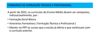 ITINERÁRIO DE FORMAÇÃO TÉCNICA E PROFISSIONAL
A partir de 2022, os currículos do Ensino Médio devem ser compostos,
indissociavelmente, por :
• Formação Geral Básica
• Itinerários Formativos ( Formação Técnica e Profissional )
• Manter no PPP os cursos que a escola já oferta e que continuam com
o currículo anterior.
 