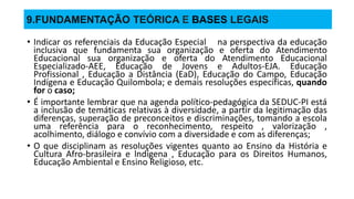 9.FUNDAMENTAÇÃO TEÓRICA E BASES LEGAIS
• Indicar os referenciais da Educação Especial na perspectiva da educação
inclusiva que fundamenta sua organização e oferta do Atendimento
Educacional sua organização e oferta do Atendimento Educacional
Especializado-AEE, Educação de Jovens e Adultos-EJA. Educação
Profissional , Educação a Distância (EaD), Educação do Campo, Educação
Indígena e Educação Quilombola; e demais resoluções específicas, quando
for o caso;
• É importante lembrar que na agenda político-pedagógica da SEDUC-PI está
a inclusão de temáticas relativas à diversidade, a partir da legitimação das
diferenças, superação de preconceitos e discriminações, tomando a escola
uma referência para o reconhecimento, respeito , valorização ,
acolhimento, diálogo e convívio com a diversidade e com as diferenças;
• O que disciplinam as resoluções vigentes quanto ao Ensino da História e
Cultura Afro-brasileira e lndígena , Educação para os Direitos Humanos,
Educação Ambiental e Ensino Religioso, etc.
 
