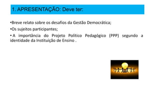1. APRESENTAÇÃO: Deve ter:
•Breve relato sobre os desafios da Gestão Democrática;
•Os sujeitos participantes;
• A importância do Projeto Político Pedagógico (PPP) segundo a
identidade da Instituição de Ensino .
 