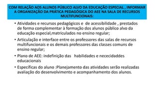 COM RELAÇÃO AOS ALUNOS PÚBLICO ALVO DA EDUCAÇÃO ESPECIAL , INFORMAR
A ORGANIZAÇÃO DA PRÁTICA PEDAGÓGICA DO AEE NA SALA DE RECURSOS
MULTIFUNCIONAIS:
• Atividades e recursos pedagógicos e de acessibilidade , prestados
de forma complementar à formação dos alunos público alvo da
educação especial,matriculados no ensino regular;
• Articulação e interface entre os professores das salas de recursos
multifuncionais e os demais professores das classes comuns de
ensino regular;
• Plano de AEE: indefinição das habilidades e nececidaddes
educacionais
• Específicas do aluno :Planejamento das atividades serão realizadas
avaliação do desenvolvimento e acompanhamento dos alunos.
 
