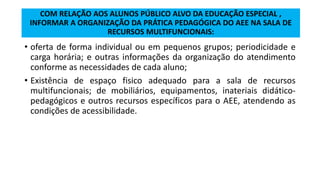 COM RELAÇÃO AOS ALUNOS PÚBLICO ALVO DA EDUCAÇÃO ESPECIAL ,
INFORMAR A ORGANIZAÇÃO DA PRÁTICA PEDAGÓGICA DO AEE NA SALA DE
RECURSOS MULTIFUNCIONAIS:
• oferta de forma individual ou em pequenos grupos; periodicidade e
carga horária; e outras informações da organização do atendimento
conforme as necessidades de cada aluno;
• Existência de espaço fisico adequado para a sala de recursos
multifuncionais; de mobiliários, equipamentos, inateriais didático-
pedagógicos e outros recursos específicos para o AEE, atendendo as
condições de acessibilidade.
 