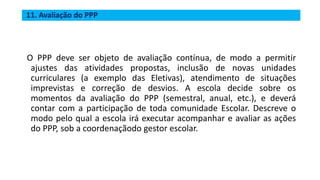 11. Avaliação do PPP
O PPP deve ser objeto de avaliação contínua, de modo a permitir
ajustes das atividades propostas, inclusão de novas unidades
curriculares (a exemplo das Eletivas), atendimento de situações
imprevistas e correção de desvios. A escola decide sobre os
momentos da avaliação do PPP (semestral, anual, etc.), e deverá
contar com a participação de toda comunidade Escolar. Descreve o
modo pelo qual a escola irá executar acompanhar e avaliar as ações
do PPP, sob a coordenaçãodo gestor escolar.
 