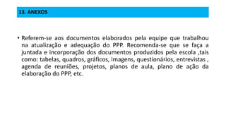 13. ANEXOS
• Referem-se aos documentos elaborados pela equipe que trabalhou
na atualização e adequação do PPP. Recomenda-se que se faça a
juntada e incorporação dos documentos produzidos pela escola ,tais
como: tabelas, quadros, gráficos, imagens, questionários, entrevistas ,
agenda de reuniões, projetos, planos de aula, plano de ação da
elaboração do PPP, etc.
 