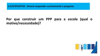 2.JUSTIFICATIVA : Deverá responder sucintamente à pergunta
Por que construir um PPP para a escola (qual o
motivo/necessidade)?
 