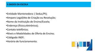3.DADOS DA ESCOLA
•Entidade Mantenedora: ( Seduc/PI);
•Amparo Legal(Ato de Criação ou Resolução;
•Nome da Instituição de Ensino/Escola;
•Endereço (físico,eletrônico);
•Contato telefônico;
•Níveis e Modalidades de Oferta de Ensino;
•Códigodo INEP;
•Horário de funcionamento.
 