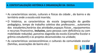 4. CONTEXTUALIZAÇÃO HISTÓRICA E ORGANIZAÇÃO DA ESCOLA
• As características sociais, culturais e físicas da cidade , do bairro e do
território onde a escola está inserida;
• O histórico, as características da escola (organização da gestão
pedagógica, tempo de trabalho coletivo dos professores , autonomia
dos estudantes,horários das atividades,espaços físicos , equipamentos
e recursos financeiros, inclusive, para pessoas com deficiência ou com
mobilidade reduzida) ,parceiros dagestão da escola (Conselho Escolar e
grêmio estudantil) e os projetos desenvolvidos na unidade;
• As características socioeconômicas e culturais da comunidade escolar
(famílias, associações de bairro etc.)
 