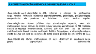 -Com relação ao(s) docente(s) do AEE, infomar o número de professores,
carga horária, formação específica (aperfeiçoamento, graduação, pós-graduação),
competências do professor e interface como ensino regular;
-Com relação aos alunos público alvo da educação especial, além das
matrículasem classes comuns do ensino regular informar as matrículas no AEE realizado
na sala de recursos inultifuncionais. A escola que não tiver sala de recursos
multifuncionais deverá constar, no Projeto Político Pedagógico , a informação sobre a
oferta do AEE em sala de recursos de outra escola pública ou em centro de AEE.
-Com relação aos alunos matriculados no AEE, descrever as condições desse
grupo populacional na comunidade.
4. CONTEXTUALIZAÇÃO HISTÓRICA E ORGANIZAÇÃO DA ESCOLA
 