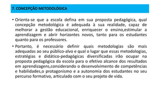 7. CONCEPÇÃO METODOLÓGICA
• Orienta-se que a escola defina em sua proposta pedagógica, qual
concepção metodológica é adequada à sua realidade, capaz de
melhorar a gestão educacional, enriquecer o ensino,estimular a
aprendizagem e abrir horizontes novos, tanto para os estudantes
quanto para os professores.
• Portanto, é necessário definir quais metodologias são mais
adequadas ao seu público-alvo e qual o lugar que essas metodologias,
estratégias e didático-pedagógicas diversificadas irão ocupar na
proposta pedagógica da escola para o efetivo alcance dos resultados
em aprendizagens,considerando o desenvolvimento de competências
e habilidades,o protagonismo e a autonomia dos estudantes no seu
percurso formativo, articulado com o seu projeto de vida.
 